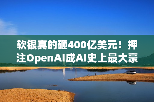 软银真的砸400亿美元！押注OpenAI成AI史上最大豪赌