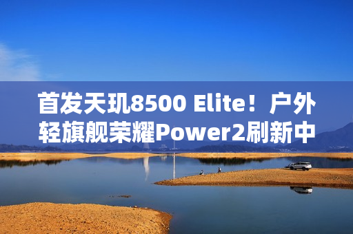 首发天玑8500 Elite！户外轻旗舰荣耀Power2刷新中端性能天花板