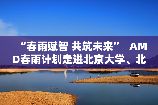 “春雨赋智 共筑未来”  AMD春雨计划走进北京大学、北京交通大学，以全栈式AI解决方案赋能AI学习与创新