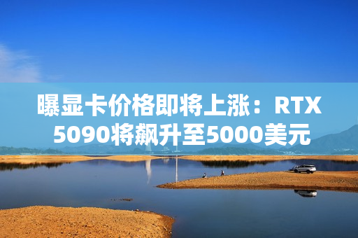 曝显卡价格即将上涨：RTX 5090将飙升至5000美元