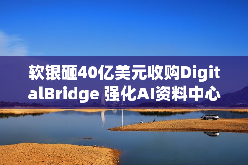 软银砸40亿美元收购DigitalBridge 强化AI资料中心布局