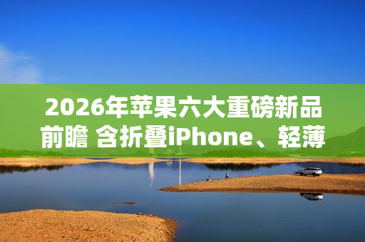 2026年苹果六大重磅新品前瞻 含折叠iPhone、轻薄Mac
