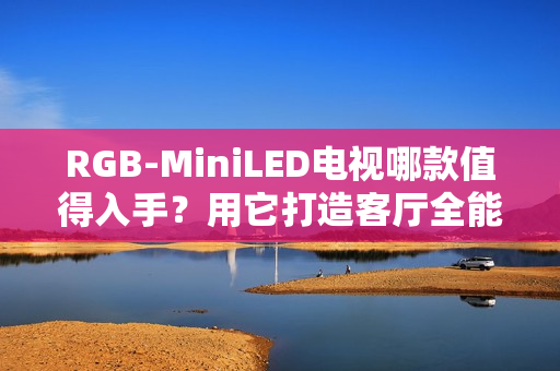 RGB-MiniLED电视哪款值得入手？用它打造客厅全能娱乐中心