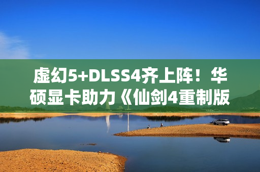 虚幻5+DLSS4齐上阵！华硕显卡助力《仙剑4重制版》焕然一新