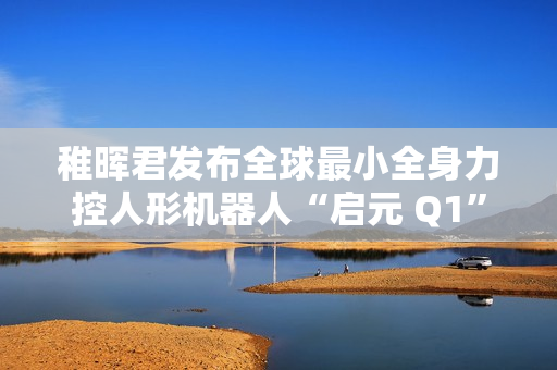 稚晖君发布全球最小全身力控人形机器人“启元 Q1”