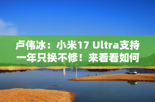 卢伟冰：小米17 Ultra支持一年只换不修！来看看如何申请