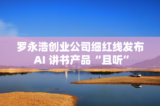 罗永浩创业公司细红线发布 AI 讲书产品“且听”