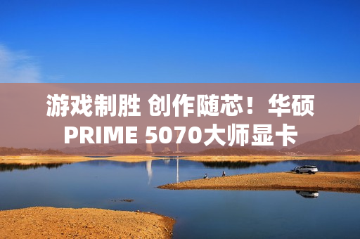 游戏制胜 创作随芯！华硕PRIME 5070大师显卡