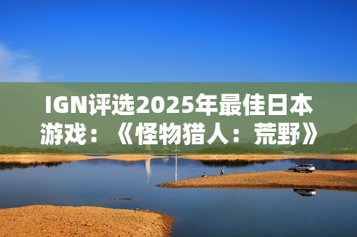 IGN评选2025年最佳日本游戏：《怪物猎人：荒野》上榜