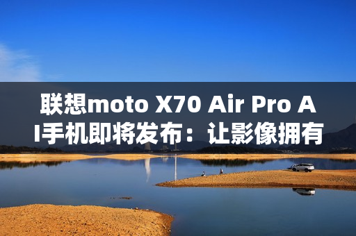 联想moto X70 Air Pro AI手机即将发布：让影像拥有思考