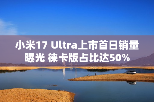 小米17 Ultra上市首日销量曝光 徕卡版占比达50%