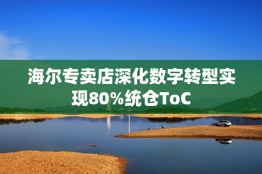 海尔专卖店深化数字转型实现80%统仓ToC