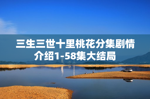 三生三世十里桃花分集剧情介绍1-58集大结局