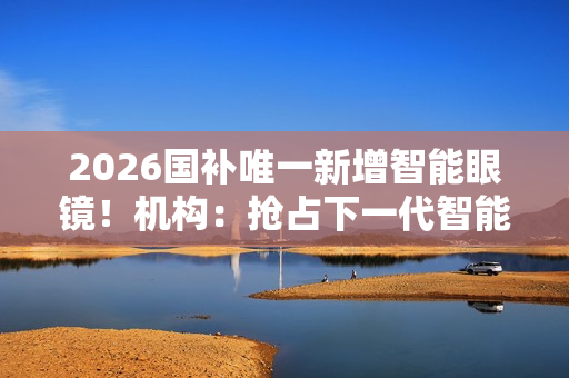 2026国补唯一新增智能眼镜！机构：抢占下一代智能终端的战略赛道
