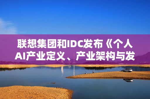 联想集团和IDC发布《个人AI产业定义、产业架构与发展趋势白皮书》