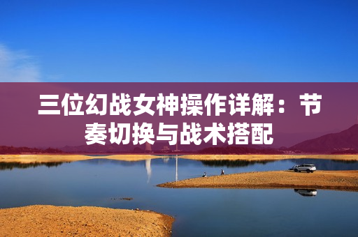 三位幻战女神操作详解：节奏切换与战术搭配