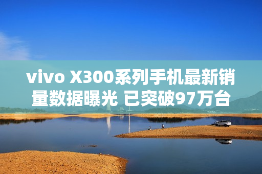 vivo X300系列手机最新销量数据曝光 已突破97万台 vivo X300系列手机最新销量数据曝光 已突破97万台