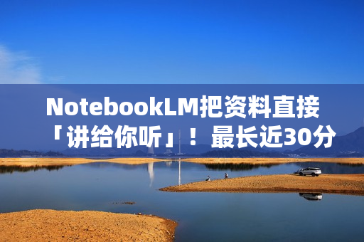 NotebookLM把资料直接「讲给你听」！最长近30分钟
