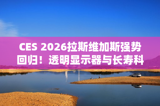 CES 2026拉斯维加斯强势回归！透明显示器与长寿科技多种亮点抢先看