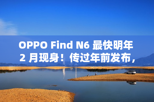 OPPO Find N6 最快明年 2 月现身！传过年前发布，具 Find X9 同级 200MP 潜望长焦、兼享多光谱相机？