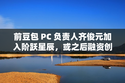 前豆包 PC 负责人齐俊元加入阶跃星辰，或之后融资创业