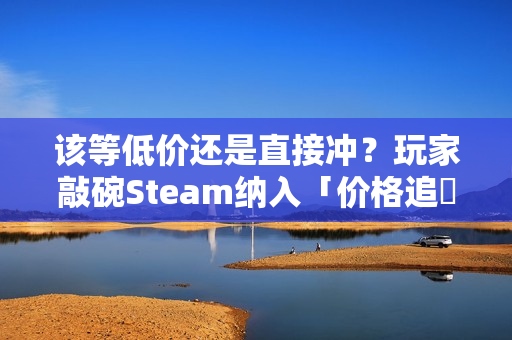 该等低价还是直接冲？玩家敲碗Steam纳入「价格追蹤」功能