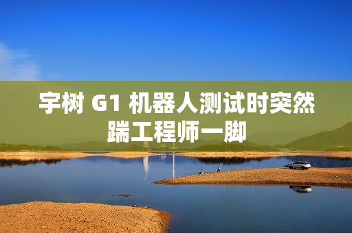 宇树 G1 机器人测试时突然踹工程师一脚