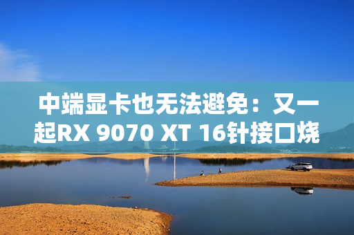 中端显卡也无法避免：又一起RX 9070 XT 16针接口烧熔！