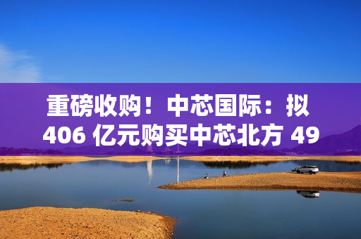 重磅收购！中芯国际：拟 406 亿元购买中芯北方 49% 股权