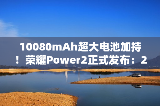 10080mAh超大电池加持!荣耀Power2正式发布:2699元起 10080mAh超大电池加持!荣耀Power2正式发布:2699元起