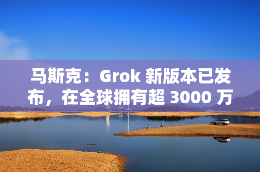 马斯克：Grok 新版本已发布，在全球拥有超 3000 万月活跃用户