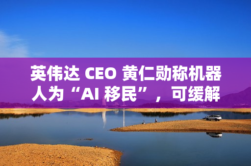 英伟达 CEO 黄仁勋称机器人为“AI 移民”，可缓解劳动力短缺问题