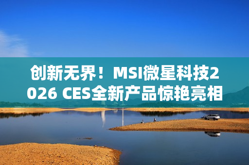 创新无界！MSI微星科技2026 CES全新产品惊艳亮相 突破技术壁垒，定义个人电脑硬件新标准
