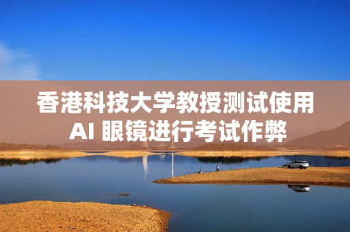 香港科技大学教授测试使用 AI 眼镜进行考试作弊