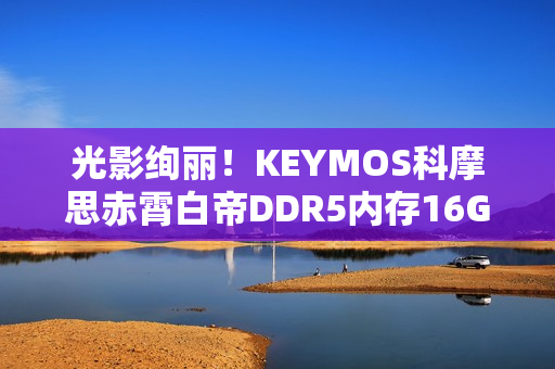 光影绚丽！KEYMOS科摩思赤霄白帝DDR5内存16GBx2 6000MHz图赏