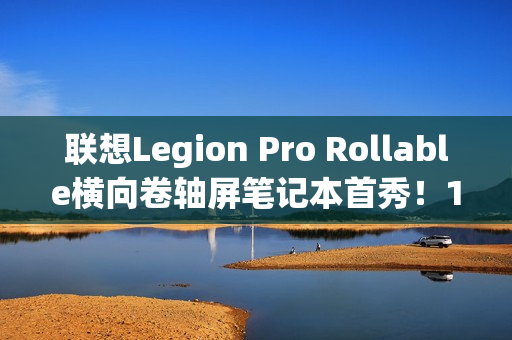 联想Legion Pro Rollable横向卷轴屏笔记本首秀！16、21.5、24英寸一秒切换