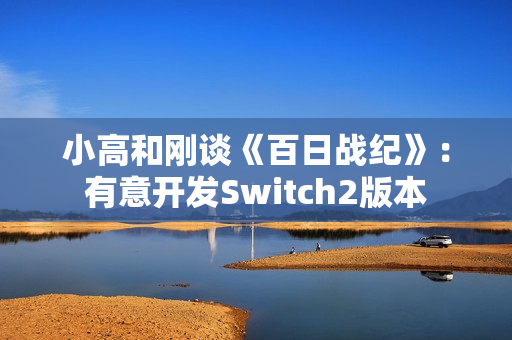 小高和刚谈《百日战纪》：有意开发Switch2版本