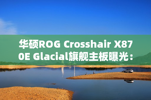 华硕ROG Crosshair X870E Glacial旗舰主板曝光：全白设计颜值无敌