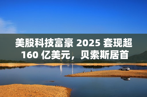 美股科技富豪 2025 套现超 160 亿美元，贝索斯居首