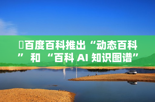 ​百度百科推出“动态百科” 和 “百科 AI 知识图谱” 等新功能