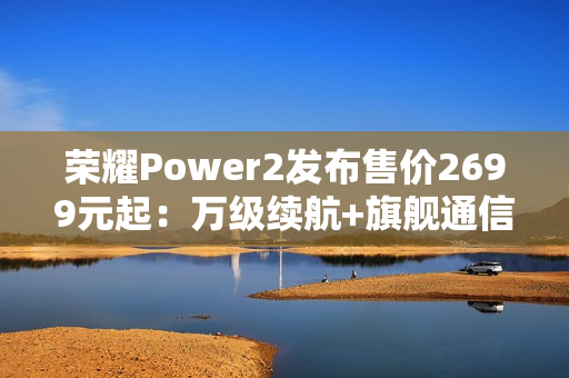 荣耀Power2发布售价2699元起：万级续航+旗舰通信，打造2026户外轻旗舰