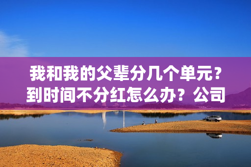 我和我的父辈分几个单元？到时间不分红怎么办？公司实力怎么样？(我和我的父辈分别是哪几个故事)