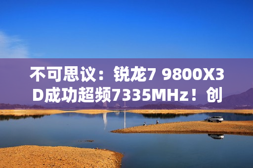 不可思议：锐龙7 9800X3D成功超频7335MHz！创下新世界记录