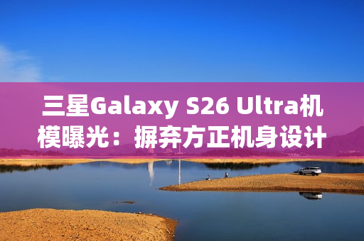 三星Galaxy S26 Ultra机模曝光：摒弃方正机身设计