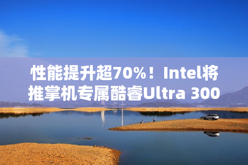 性能提升超70%！Intel将推掌机专属酷睿Ultra 300平台