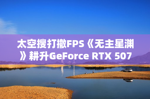 太空搜打撤FPS《无主星渊》耕升GeForce RTX 5070 追风 OC战术协作