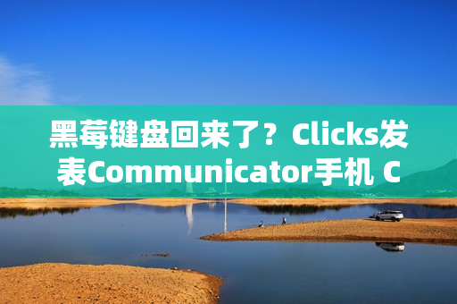 黑莓键盘回来了？Clicks发表Communicator手机 CES 2026掀起反触控风潮