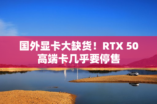 国外显卡大缺货！RTX 50高端卡几乎要停售