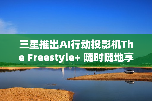三星推出AI行动投影机The Freestyle+ 随时随地享受智慧娱乐 三星推出AI行动投影机The Freestyle+ 随时随地享受智慧娱乐