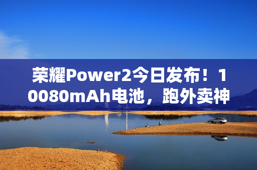 荣耀Power2今日发布！10080mAh电池，跑外卖神器